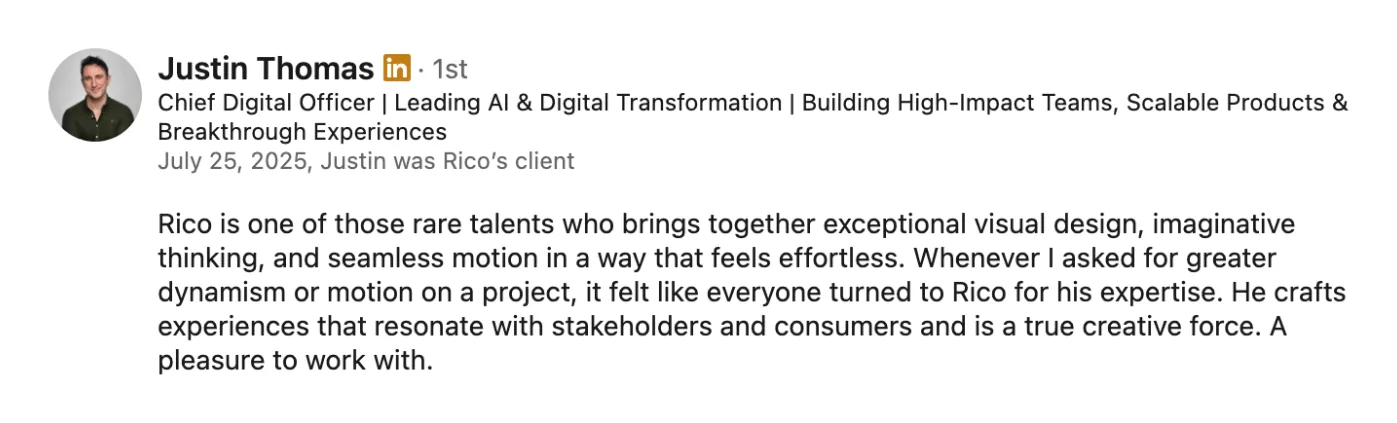 LinkedIn recommendation from Justin Thomas, Chief Digital Officer and Rico’s client: “Rico is one of those rare talents who brings together exceptional visual design, imaginative thinking, and seamless motion in a way that feels effortless.”