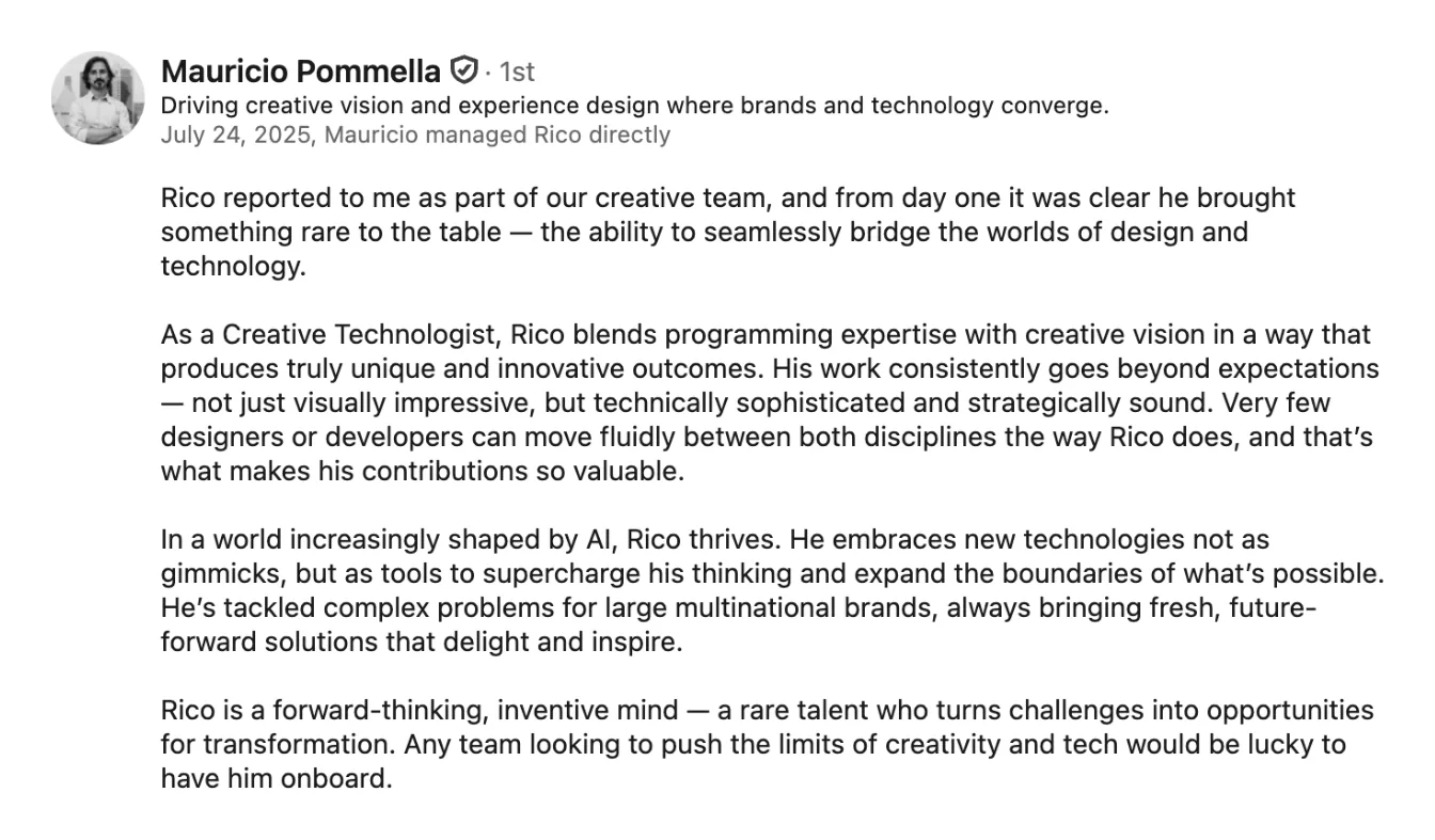 LinkedIn recommendation from Mauricio Pommella, who managed Rico directly: “Rico reported to me as part of our creative team, and from day one it was clear he brought something rare to the table — the ability to seamlessly bridge the worlds of design and technology.”