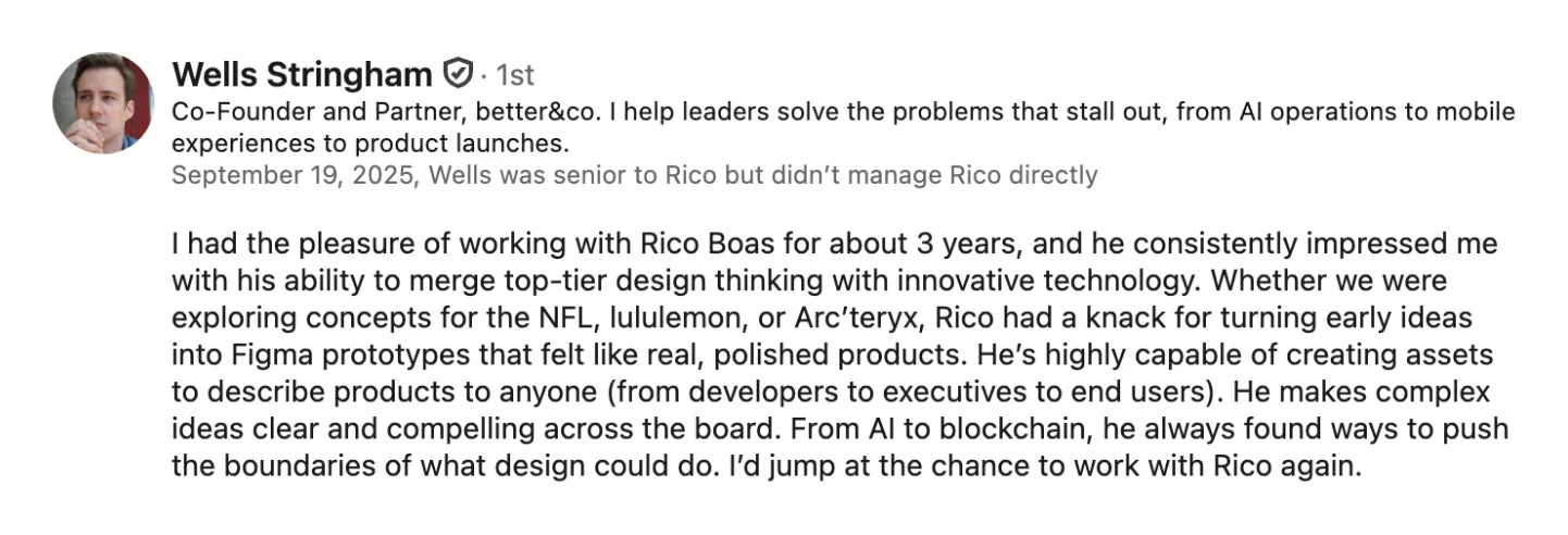 LinkedIn recommendation from Wells Stringham, Co-Founder and Partner at better&co: “Whether we were exploring concepts for the NFL, lululemon, or Arc’teryx, Rico had a knack for turning early ideas into Figma prototypes that felt like real, polished products.”